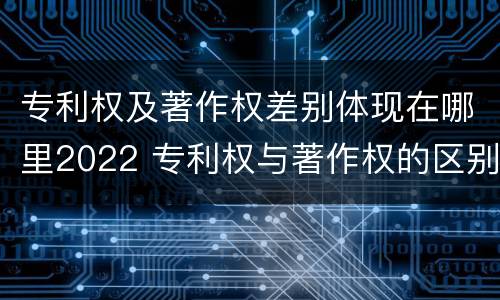 专利权及著作权差别体现在哪里2022 专利权与著作权的区别与联系