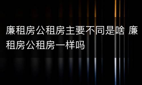廉租房公租房主要不同是啥 廉租房公租房一样吗