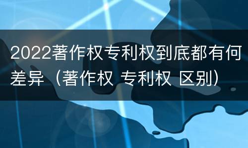 2022著作权专利权到底都有何差异（著作权 专利权 区别）