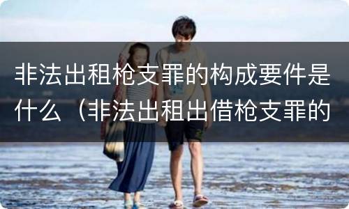 非法出租枪支罪的构成要件是什么（非法出租出借枪支罪的构成要件）