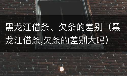 黑龙江借条、欠条的差别（黑龙江借条,欠条的差别大吗）