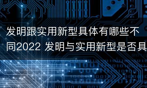 发明跟实用新型具体有哪些不同2022 发明与实用新型是否具有实用性