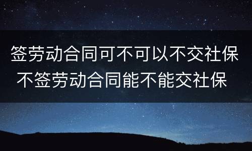 签劳动合同可不可以不交社保 不签劳动合同能不能交社保