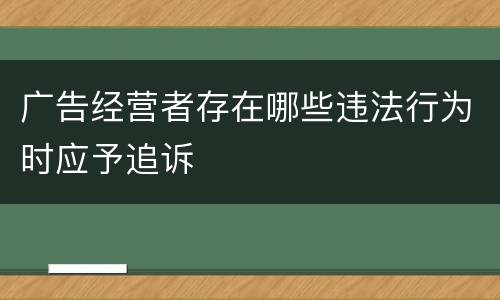 广告经营者存在哪些违法行为时应予追诉