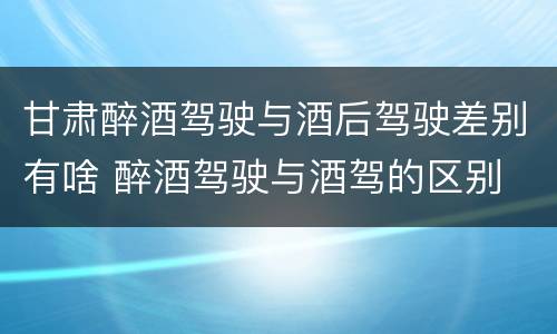 甘肃醉酒驾驶与酒后驾驶差别有啥 醉酒驾驶与酒驾的区别