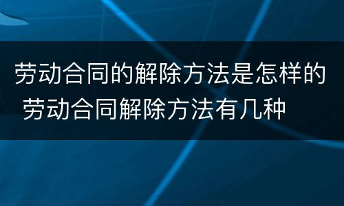劳动合同的解除方法是怎样的 劳动合同解除方法有几种