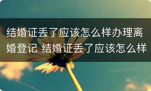 结婚证丢了应该怎么样办理离婚登记 结婚证丢了应该怎么样办理离婚登记证明