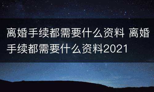 离婚手续都需要什么资料 离婚手续都需要什么资料2021