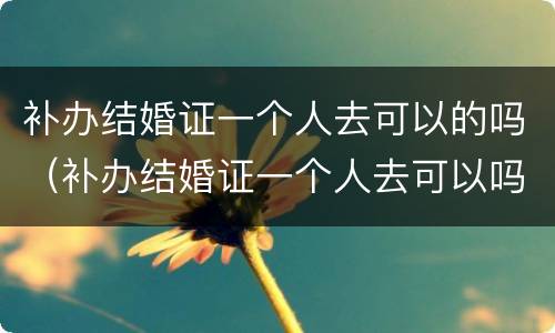 补办结婚证一个人去可以的吗（补办结婚证一个人去可以吗重）