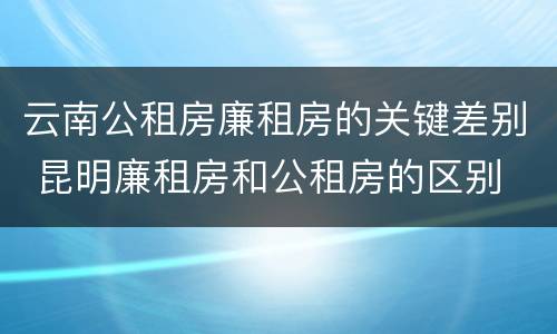 云南公租房廉租房的关键差别 昆明廉租房和公租房的区别