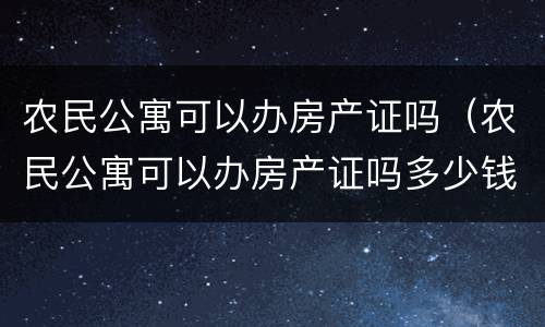 农民公寓可以办房产证吗（农民公寓可以办房产证吗多少钱）