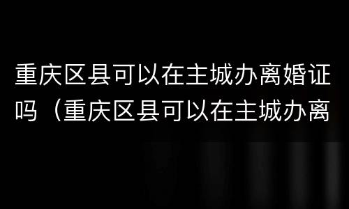 重庆区县可以在主城办离婚证吗（重庆区县可以在主城办离婚证吗）