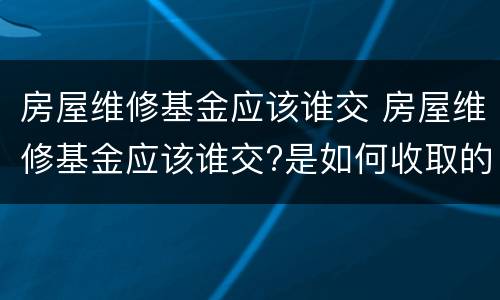房屋维修基金应该谁交 房屋维修基金应该谁交?是如何收取的啊?