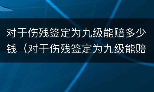 对于伤残签定为九级能赔多少钱（对于伤残签定为九级能赔多少钱呢）