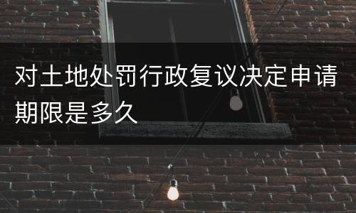 对土地处罚行政复议决定申请期限是多久