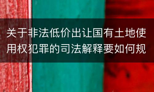 关于非法低价出让国有土地使用权犯罪的司法解释要如何规定