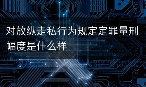 对放纵走私行为规定定罪量刑幅度是什么样