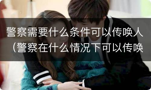 警察需要什么条件可以传唤人(警察在什么情况下可以传唤)