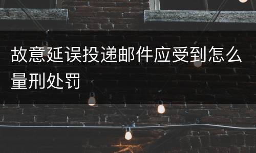 故意延误投递邮件应受到怎么量刑处罚