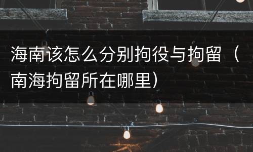 海南该怎么分别拘役与拘留（南海拘留所在哪里）