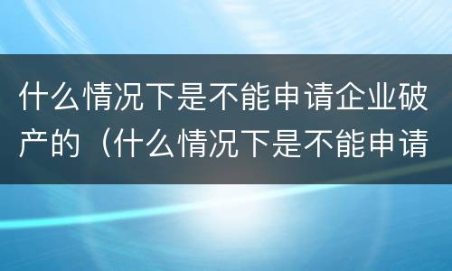 什么情况下是不能申请企业破产的（什么情况下是不能申请企业破产的原因）