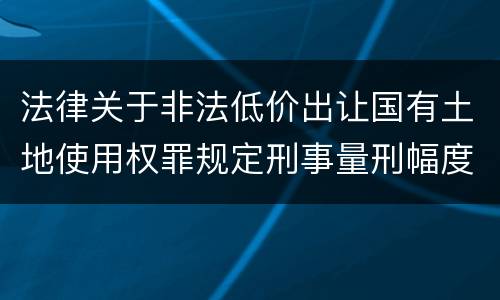 法律关于非法低价出让国有土地使用权罪规定刑事量刑幅度有哪些