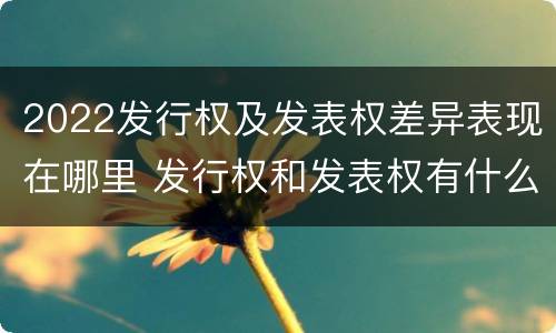 2022发行权及发表权差异表现在哪里 发行权和发表权有什么区别