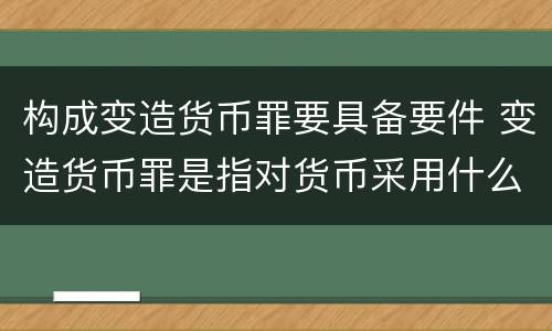 构成变造货币罪要具备要件 变造货币罪是指对货币采用什么方法