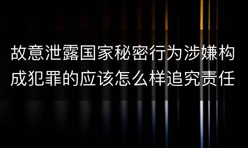 故意泄露国家秘密行为涉嫌构成犯罪的应该怎么样追究责任