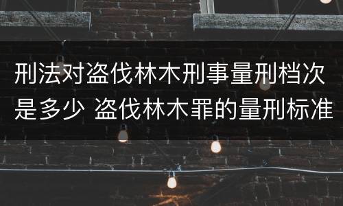 刑法对盗伐林木刑事量刑档次是多少 盗伐林木罪的量刑标准