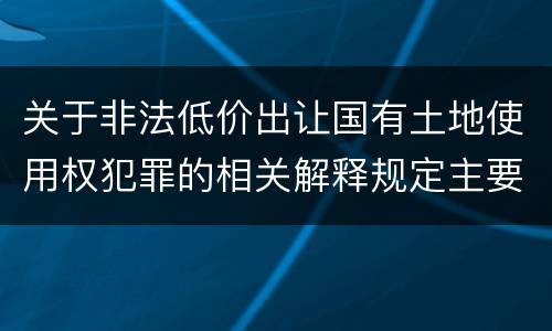 关于非法低价出让国有土地使用权犯罪的相关解释规定主要内容