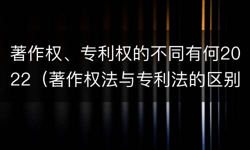 著作权、专利权的不同有何2022（著作权法与专利法的区别）