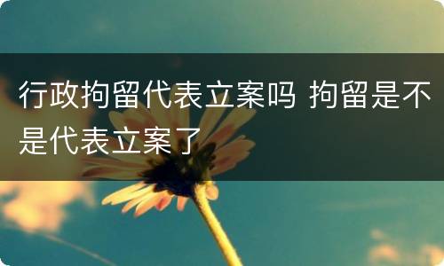行政拘留代表立案吗 拘留是不是代表立案了