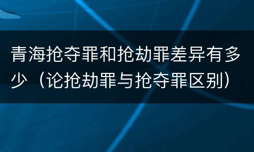 青海抢夺罪和抢劫罪差异有多少（论抢劫罪与抢夺罪区别）