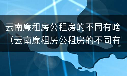 云南廉租房公租房的不同有啥（云南廉租房公租房的不同有啥区别）