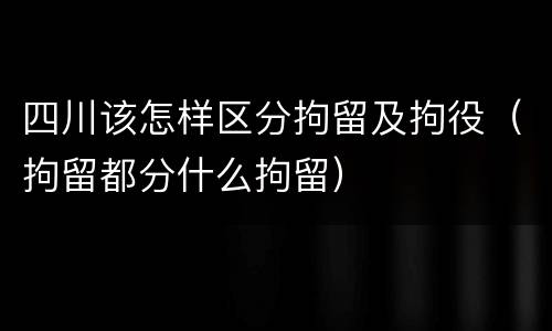 四川该怎样区分拘留及拘役（拘留都分什么拘留）
