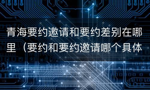 青海要约邀请和要约差别在哪里（要约和要约邀请哪个具体）