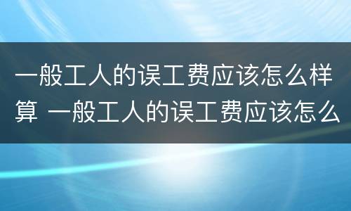 一般工人的误工费应该怎么样算 一般工人的误工费应该怎么样算赔偿