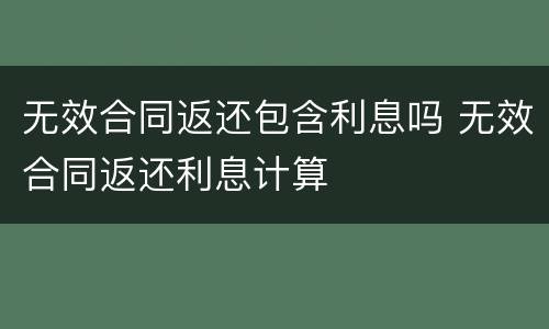 无效合同返还包含利息吗 无效合同返还利息计算