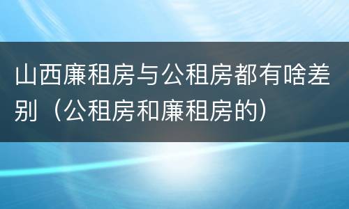 山西廉租房与公租房都有啥差别（公租房和廉租房的）