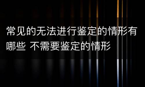 常见的无法进行鉴定的情形有哪些 不需要鉴定的情形