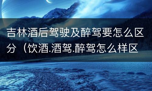 吉林酒后驾驶及醉驾要怎么区分(饮酒.酒驾.醉驾怎么样区分)