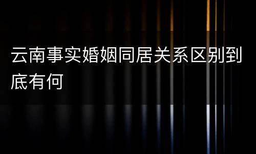 云南事实婚姻同居关系区别到底有何