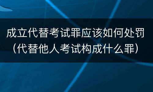 成立代替考试罪应该如何处罚（代替他人考试构成什么罪）