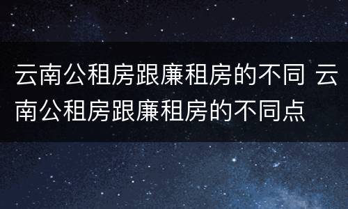 云南公租房跟廉租房的不同 云南公租房跟廉租房的不同点