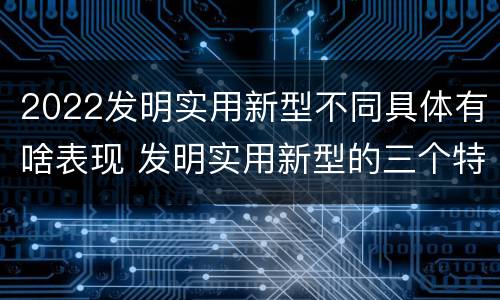 2022发明实用新型不同具体有啥表现 发明实用新型的三个特点