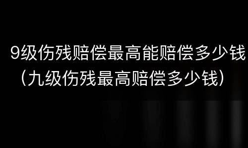 9级伤残赔偿最高能赔偿多少钱（九级伤残最高赔偿多少钱）
