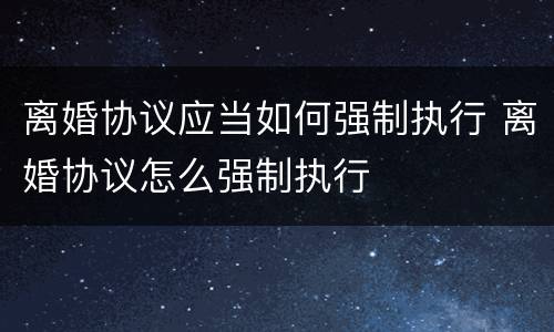 离婚协议应当如何强制执行 离婚协议怎么强制执行