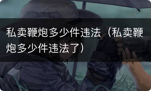 私卖鞭炮多少件违法（私卖鞭炮多少件违法了）