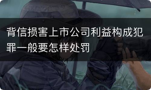 背信损害上市公司利益构成犯罪一般要怎样处罚